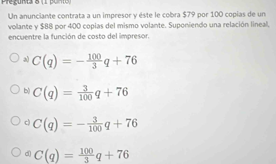 Pregunta 8 (1 punto)
Un anunciante contrata a un impresor y éste le cobra $79 por 100 copias de un
volante y $88 por 400 copias del mismo volante. Suponiendo una relación lineal,
encuentre la función de costo del impresor.
a) C(q)=- 100/3 q+76
b) C(q)= 3/100 q+76
c) C(q)=- 3/100 q+76
d) C(q)= 100/3 q+76