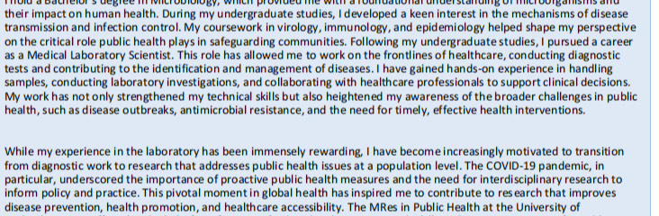 hold a bachelor's degree in Microbiology, which provided me with a roundational understanding of microolganisms and 
their impact on human health. During my undergraduate studies, I developed a keen interest in the mechanisms of disease 
transmission and infection control. My coursework in virology, immunology, and epidemiology helped shape my perspective 
on the critical role public health plays in safeguarding communities. Following my undergraduate studies, I pursued a career 
as a Medical Laboratory Scientist. This role has allowed me to work on the frontlines of healthcare, conducting diagnostic 
tests and contributing to the identification and management of diseases. I have gained hands-on experience in handling 
samples, conducting laboratory investigations, and collaborating with healthcare professionals to support clinical decisions. 
My work has not only strengthened my technical skills but also heightened my awareness of the broader challenges in public 
health, such as disease outbreaks, antimicrobial resistance, and the need for timely, effective health interventions. 
While my experience in the laboratory has been immensely rewarding, I have become increasingly motivated to transition 
from diagnostic work to research that addresses public health issues at a population level. The COVID-19 pandemic, in 
particular, underscored the importance of proactive public health measures and the need for interdisciplinary research to 
inform policy and practice. This pivotal moment in global health has inspired me to contribute to research that improves 
disease prevention, health promotion, and healthcare accessibility. The MRes in Public Health at the University of