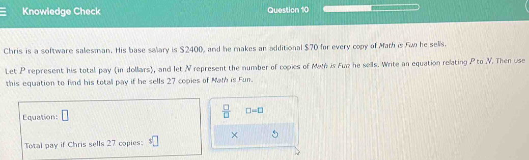 Knowledge Check Question 10 
Chris is a software salesman. His base salary is $2400, and he makes an additional $70 for every copy of Math is Fun he sells. 
Let P represent his total pay (in dollars), and let Nrepresent the number of copies of Math is Fun he sells. Write an equation relating P to V. Then use 
this equation to find his total pay if he sells 27 copies of Math is Fun. 
Equation: □  □ /□   □ =□
× 
Total pay if Chris sells 27 copies: