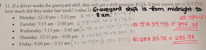 If a driver works the graveyard shift, they will get a shift premium $12/h/ If their regular pay is $25.75/h
how much did they make last week? (value 3) 
Monday: 12:30 pm-7:15 pm 
Tuesday: 7:15am-2:00 pm 
Wednesday: 7:15 pm - 5:45 In n 
_ 
_ 
Thursday: 12:15 1 om-9:00 pm 
Friday: 9:00 pm -3:15 am