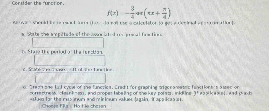 Consider the function.
f(x)=- 3/4 sec (π x+ π /4 )
Answers should be in exact form (i.e., do not use a calculator to get a decimal approximation). 
a. State the amplitude of the associated reciprocal function. 
b. State the period of the function. 
c. State the phase shift of the function. 
d. Graph one full cycle of the function. Credit for graphing trigonometric functions is based on 
correctness, cleanliness, and proper labeling of the key points, midline (if applicable), and y-axis 
values for the maximum and minimum values (again, if applicable). 
Choose File No file chosen