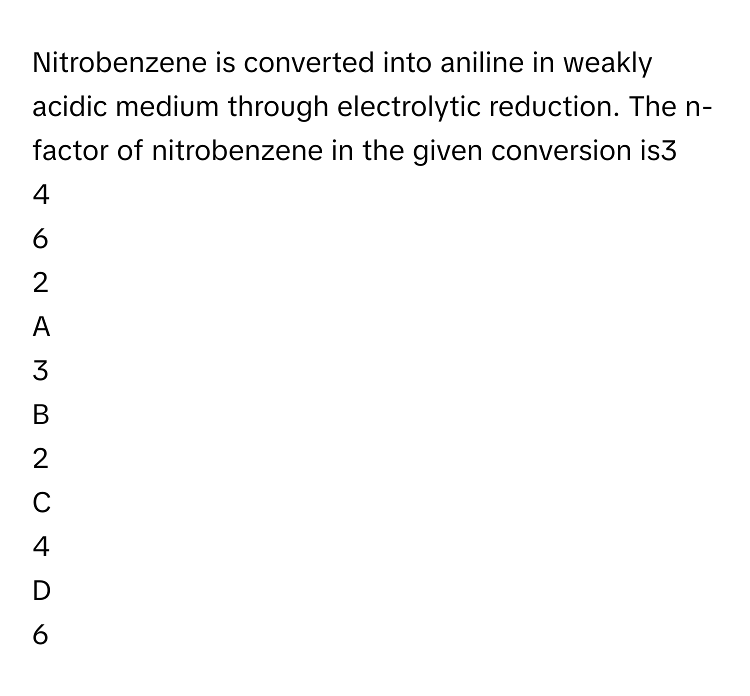 Nitrobenzene is converted into aniline in weakly acidic medium through electrolytic reduction. The n-factor of nitrobenzene in the given conversion is3     
4     
6     
2     

A  
3      


B  
2      


C  
4      


D  
6