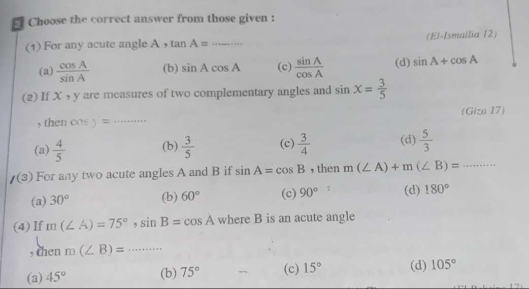 Choose the correct answer from those given :
(1) For any acute angle A ， tan A= _(El-Ismailia 12)
(a)  cos A/sin A  (b) sin Acos A (c)  sin A/cos A  (d) sin A+cos A
(2) If X , y are measures of two complementary angles and sin x= 3/5 
_
(Giza 17)
, then cos )=
(d)
(a)  4/5  (b)  3/5  (c)  3/4   5/3 
/(3) For any two acute angles A and B if sin A=cos B , then m(∠ A)+m(∠ B)= _
(c) 90°
(b) 60°;
(a) 30° (d) 180°
(4) If m(∠ A)=75°, sin B=cos A where B is an acute angle
, then m(∠ B)=... _ ...
(c)
(a) 45° (b) 75° 15° (d) 105°