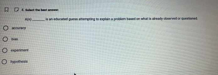 Select the best answer.
A(n) _is an educated guess attempting to explain a problem based on what is already observed or questioned.
accuracy
bias
experiment
hypothesis