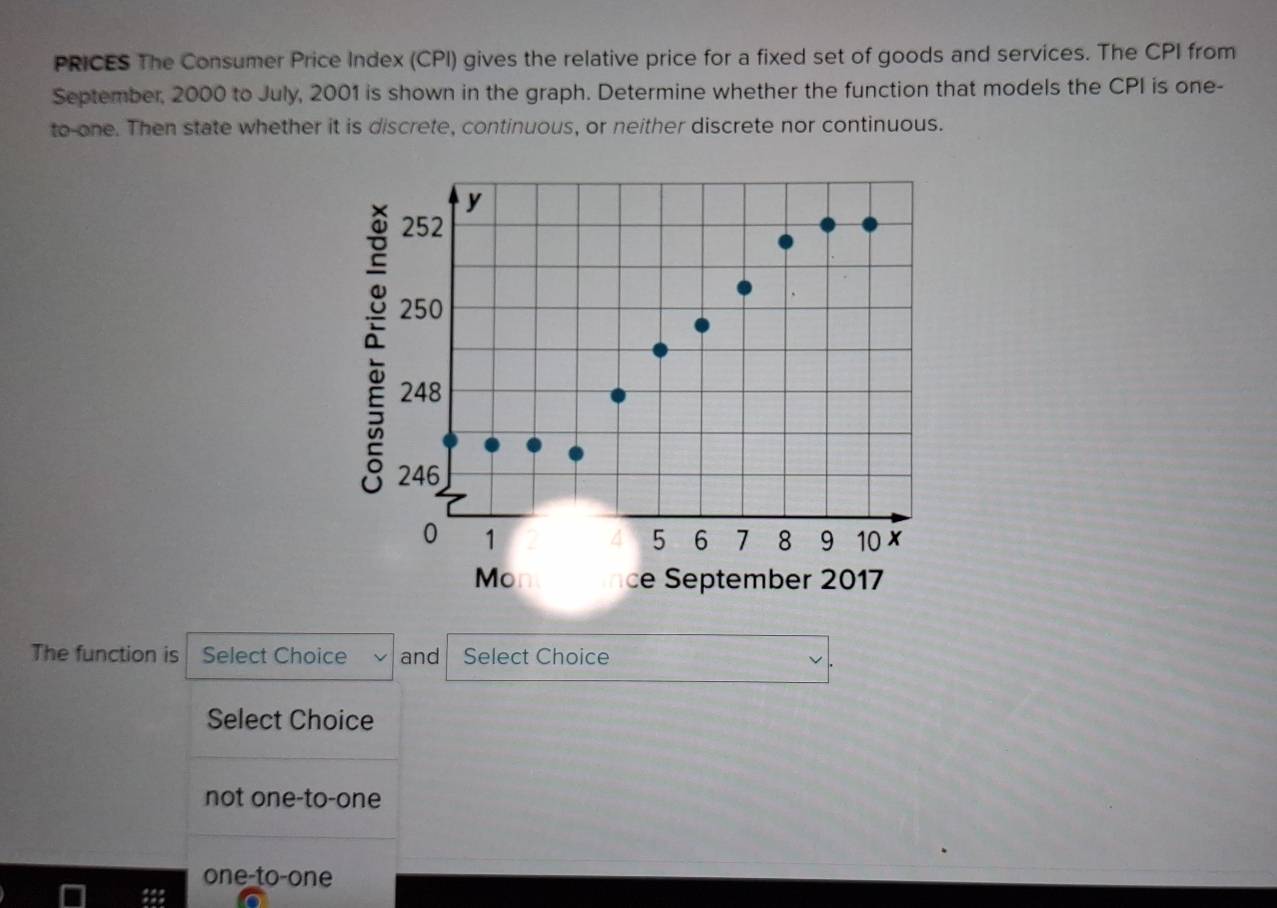 PRICES The Consumer Price Index (CPI) gives the relative price for a fixed set of goods and services. The CPI from
September, 2000 to July, 2001 is shown in the graph. Determine whether the function that models the CPI is one-
to-one. Then state whether it is discrete, continuous, or neither discrete nor continuous.
252
a y
250
248
246
0 1
5 6 7 8 9 10 x
Mo ce September 2017
The function is Select Choice and Select Choice
Select Choice
not one-to-one
one-to-one