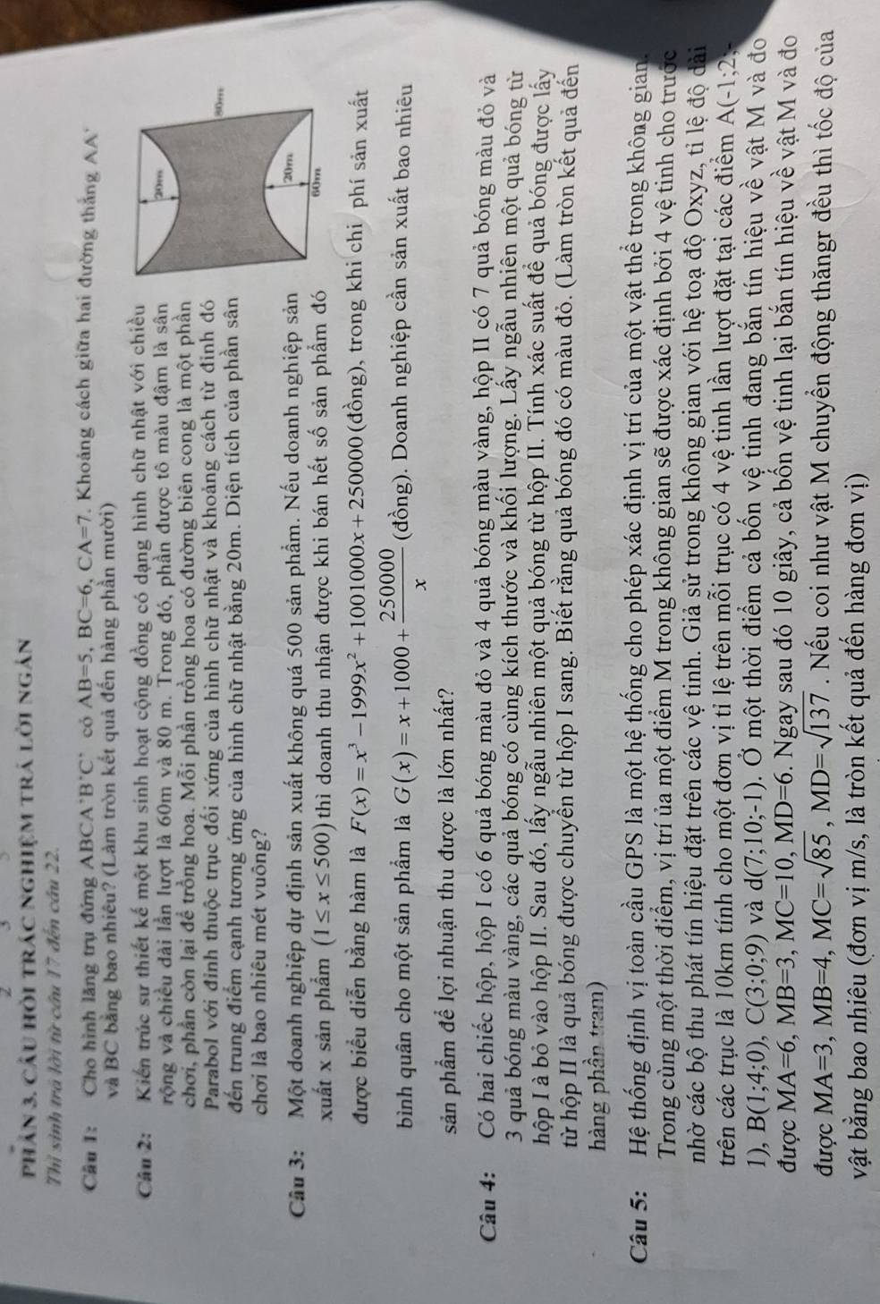 phân 3, câu hỏi trác nghiệm trá lời ngán
Thỉ sinh trá lời từ cầu 17 đến câu 22.
Cầu 1: Cho hình lăng trụ đứng ABCA B'C' có AB=5,BC=6,CA=7 '  Khoảng cách giữa hai đường thắng A''
và BC bằng bao nhiêu? (Làm tròn kết quả đến hàng phần mười)
Câu 2: Kiến trúc sự thiết kế một khu sinh hoạt cộng đồng có dạng hình chữ nhật với chiều
rộng và chiều đài lần lượt là 60m và 80 m. Trong đó, phần được tô màu đậm là sân 
chơi, phần còn lại để trồng hoa. Mỗi phần trồng hoa có đường biên cong là một phần
Parabol với đỉnh thuộc trục đối xứng của hình chữ nhật và khoảng cách từ định đó
đến trung điểm cạnh tương ứng của hình chữ nhật bằng 20m. Diện tích của phần sân
chơi là bao nhiêu mét vuông?
Câu 3:  Một doanh nghiệp dự định sản xuất không quá 500 sản phẩm. Nếu doanh nghiệp sản
xuất x sản phẩm (1≤ x≤ 500) thì doanh thu nhận được khi bán hết số sản phẩm đó
được biểu diễn bằng hàm là F(x)=x^3-1999x^2+1001000x+250000 (đồng), trong khi chi phí sản xuất
bình quân cho một sản phẩm là G(x)=x+1000+ 250000/x  (đồng). Doanh nghiệp cần sản xuất bao nhiêu
sản phẩm để lợi nhuận thu được là lớn nhất?
Câu 4: Có hai chiếc hộp, hộp I có 6 quả bóng màu đỏ và 4 quả bóng màu vàng, hộp II có 7 quả bóng màu đỏ và
3 quả bóng màu vàng, các quả bóng có cùng kích thước và khối lượng. Lấy ngẫu nhiên một quả bóng từ
hộp I à bỏ vào hộp II. Sau đó, lấy ngẫu nhiên một quả bóng từ hộp II. Tính xác suất để quả bóng được lấy
từ hộp II là quả bóng được chuyển từ hộp I sang. Biết rằng quả bóng đó có màu đỏ. (Làm tròn kết quả đến
hàng phần tram)
Câu 5:  Hệ thống định vị toàn cầu GPS là một hệ thống cho phép xác định vị trí của một vật thể trong không gian.
Trong cùng một thời điểm, vị trí ủa một điểm M trong không gian sẽ được xác định bởi 4 vệ tinh cho trước
nhờ các bộ thu phát tín hiệu đặt trên các vệ tinh. Giả sử trong không gian với hệ toạ độ Oxyz, tỉ lệ độ dài
trên các trục là 10km tính cho một đơn vị tỉ lệ trên mỗi trục có 4 vệ tinh lần lượt đặt tại các điểm A(-1;2;
1), B(1;4;0),C(3;0;9) và d(7;10;-1) Đ. Ở một thời điểm cả bốn vệ tinh đang bắn tín hiệu về vật M và đo
được MA=6,MB=3,MC=10,MD=6. Ngay sau đó 10 giây, cả bốn vệ tinh lại bắn tín hiệu về vật M và đo
được MA=3,MB=4,MC=sqrt(85),MD=sqrt(137). Nếu coi như vật M chuyển động thăngr đều thì tốc độ của
vật bằng bao nhiêu (đơn vị m/s, là tròn kết quả đến hàng đơn vị)