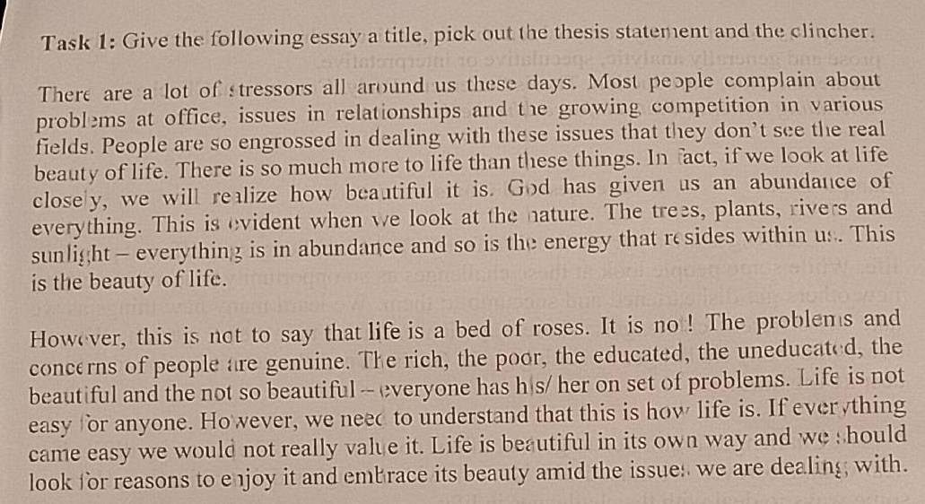 Task 1: Give the following essay a title, pick out the thesis statement and the clincher. 
There are a lot of tressors all around us these days. Most people complain about 
problems at office, issues in relationships and the growing competition in various 
fields. People are so engrossed in dealing with these issues that they don’t see the real 
beauty of life. There is so much more to life than these things. In fact, if we look at life 
close y, we will realize how beautiful it is. God has given us an abundance of 
everything. This is evident when we look at the nature. The trees, plants, rivers and 
sunlight - everything is in abundance and so is the energy that resides within us. This 
is the beauty of life. 
However, this is not to say that life is a bed of roses. It is no ! The problems and 
concerns of people are genuine. The rich, the poor, the educated, the uneducated, the 
beautiful and the not so beautiful -- everyone has h|s/ her on set of problems. Life is not 
easy for anyone. Ho wever, we need to understand that this is how life is. If everything 
came easy we would not really value it. Life is beautiful in its own way and we should 
look for reasons to enjoy it and embrace its beauty amid the issues we are dealing with.