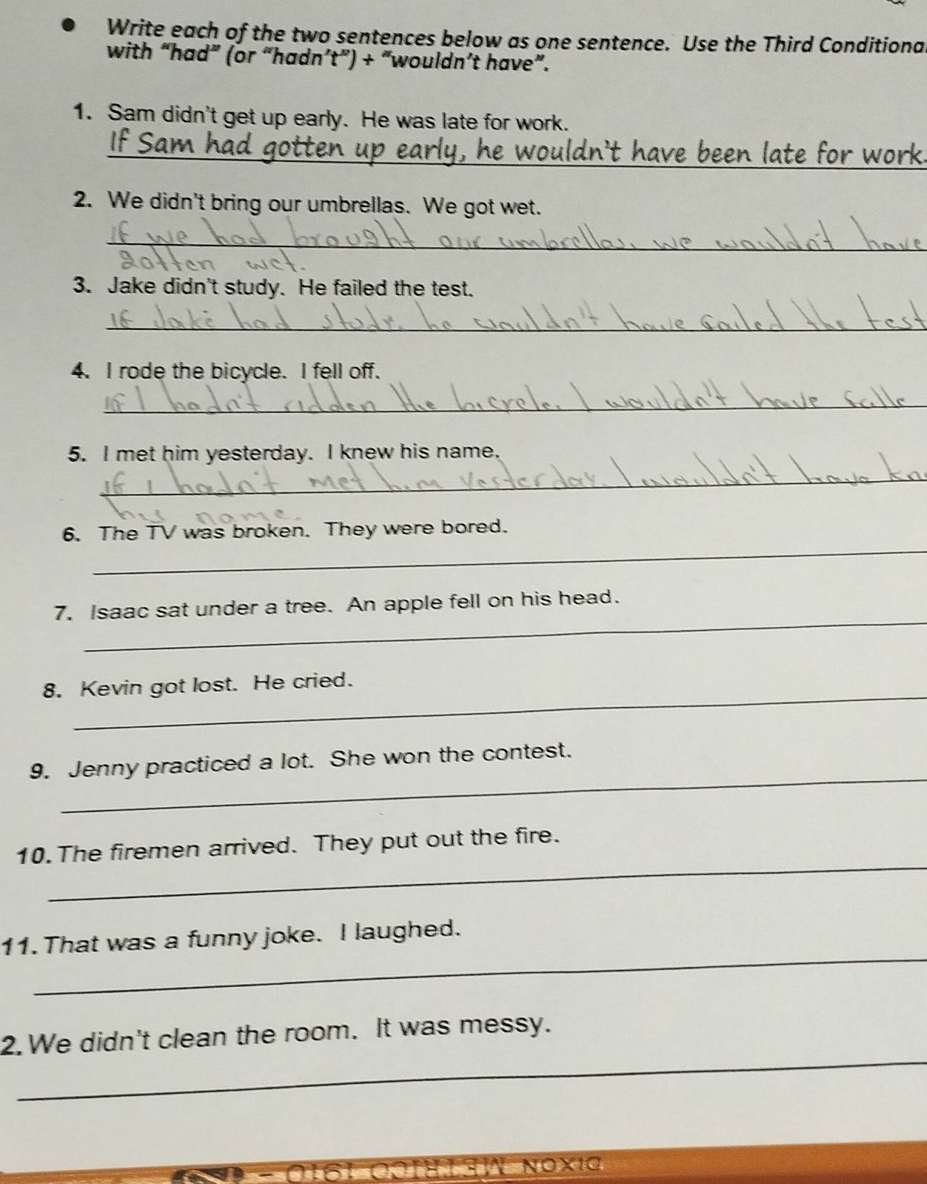 Write each of the two sentences below as one sentence. Use the Third Conditiona 
with “had” (or “hadn’t”) + “wouldn’t have”. 
1. Sam didn't get up early. He was late for work. 
_n't have been late for work . 
2. We didn't bring our umbrellas. We got wet. 
_ 
3. Jake didn't study. He failed the test. 
_ 
4. I rode the bicycle. I fell off. 
_ 
5. I met him yesterday. I knew his name. 
_ 
_ 
6. The TV was broken. They were bored. 
_ 
7. Isaac sat under a tree. An apple fell on his head. 
_ 
8. Kevin got lost. He cried. 
_ 
9. Jenny practiced a lot. She won the contest. 
_ 
10. The firemen arrived. They put out the fire. 
_ 
11. That was a funny joke. I laughed. 
_ 
2. We didn't clean the room. It was messy.