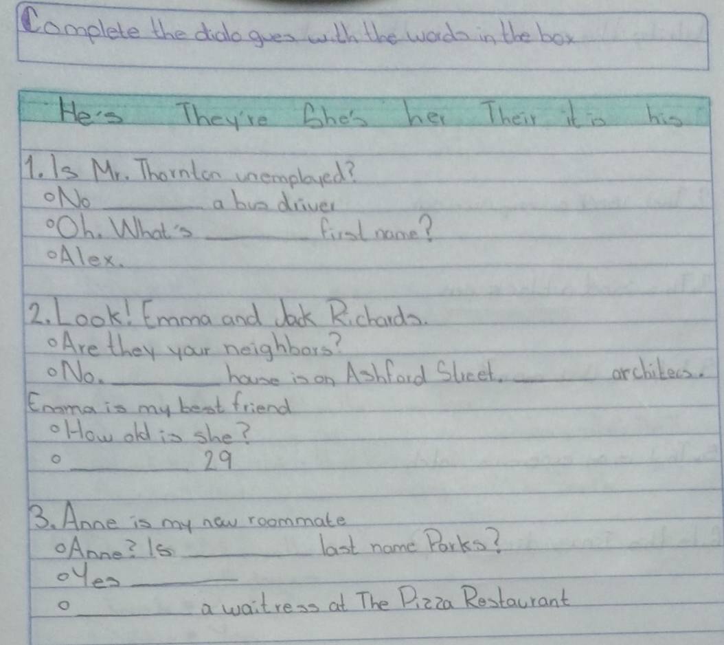 Complete the dialo gues with the words in the box 
He's They're Bhe's her Their it is his 
1. Is Mr. Thornten unemployed? 
ONo _a buo driver 
oOh. What's _first name? 
Alex. 
2. Look! Emma and Jock Rchards. 
Are they your neighbors? 
ONo. _hause in on Ashford Steet. _archilees. 
Enoma is my best friend 
oHow old is she? 
o 
_ 29
B. Anne is my new roommate 
Anne? 1s _last name Porks? 
oyes_ 
_o 
a waitress at The Pizza Restaurant