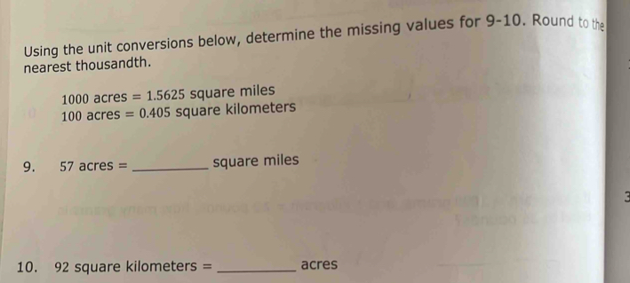 Using the unit conversions below, determine the missing values for 9-10. Round to the 
nearest thousandth.
1000 acr es =1.5625 SQ uare miles
100acre es =0.405 square kilometers
9. 57 acr es= _ square miles
ζ
10. 92 square kilometers = _ acres