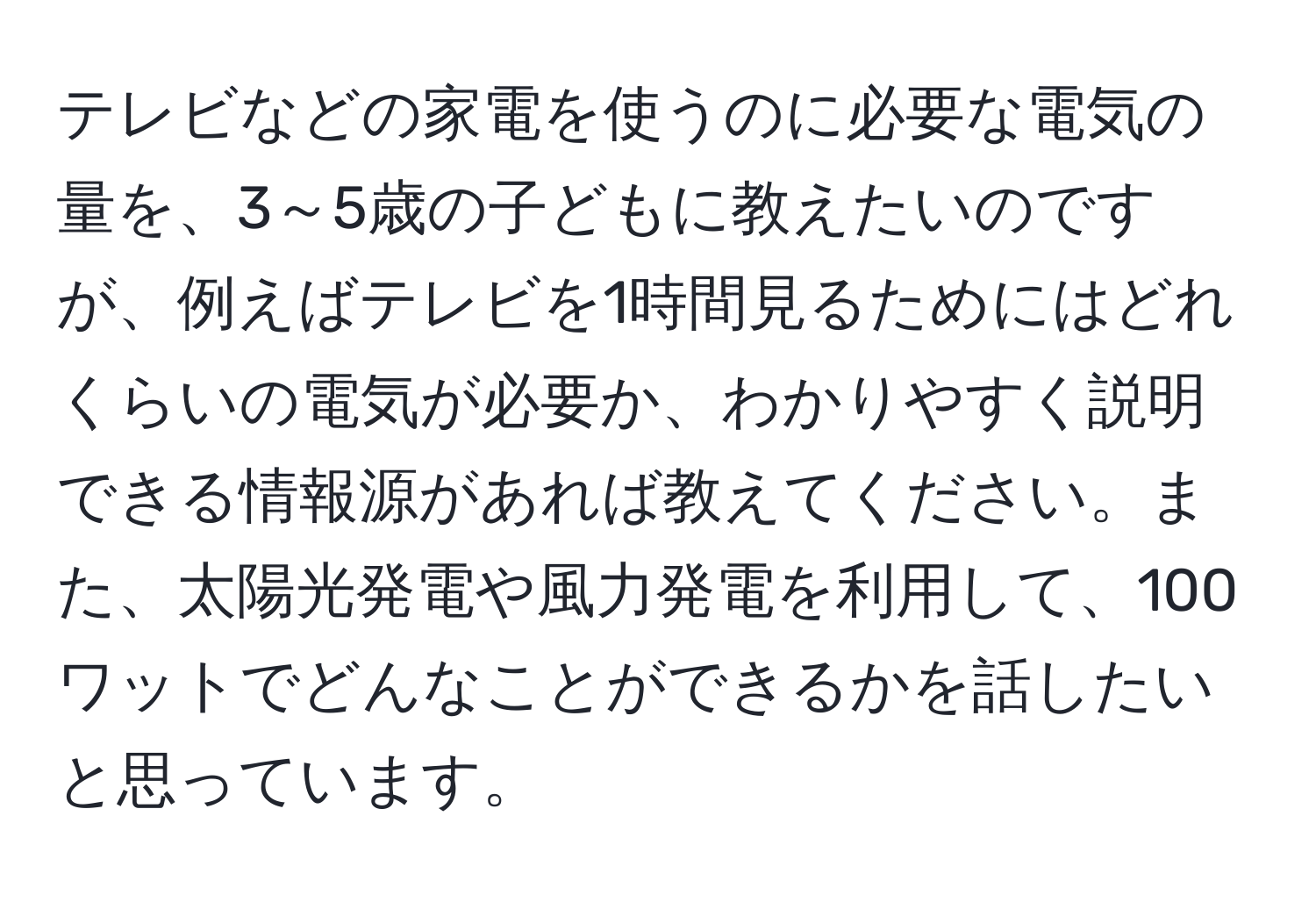 テレビなどの家電を使うのに必要な電気の量を、3～5歳の子どもに教えたいのですが、例えばテレビを1時間見るためにはどれくらいの電気が必要か、わかりやすく説明できる情報源があれば教えてください。また、太陽光発電や風力発電を利用して、100ワットでどんなことができるかを話したいと思っています。