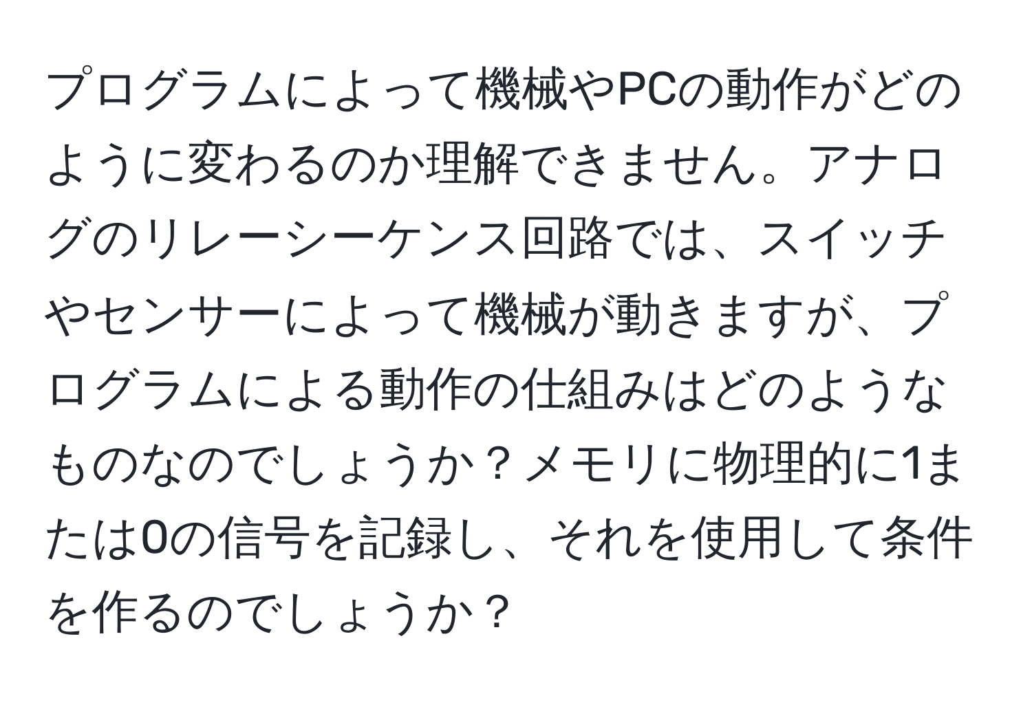 プログラムによって機械やPCの動作がどのように変わるのか理解できません。アナログのリレーシーケンス回路では、スイッチやセンサーによって機械が動きますが、プログラムによる動作の仕組みはどのようなものなのでしょうか？メモリに物理的に1または0の信号を記録し、それを使用して条件を作るのでしょうか？