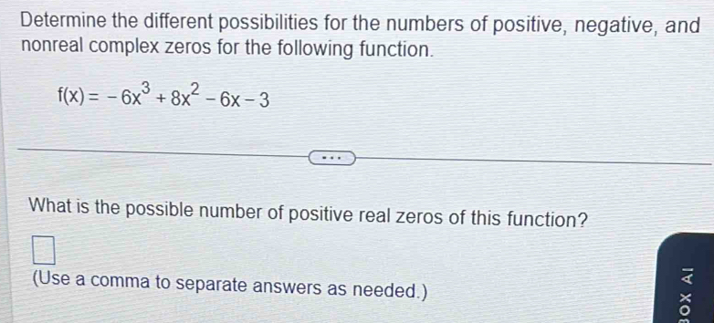 Determine the different possibilities for the numbers of positive, negative, and 
nonreal complex zeros for the following function.
f(x)=-6x^3+8x^2-6x-3
What is the possible number of positive real zeros of this function? 
(Use a comma to separate answers as needed.)