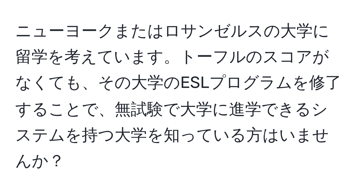 ニューヨークまたはロサンゼルスの大学に留学を考えています。トーフルのスコアがなくても、その大学のESLプログラムを修了することで、無試験で大学に進学できるシステムを持つ大学を知っている方はいませんか？