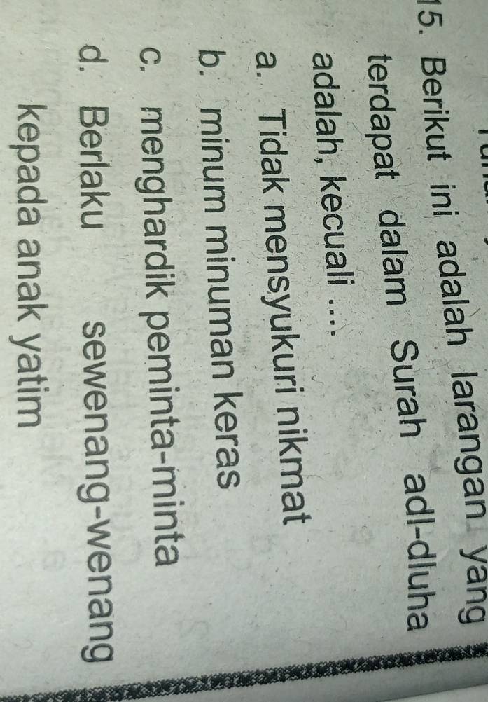 Berikut ini adalah larangan yang
terdapat dalam Surah adl-dluha
adalah, kecuali ....
a. Tidak mensyukuri nikmat
b. minum minuman keras
c. menghardik peminta-minta
d. Berlaku sewenang-wenang
kepada anak yatim