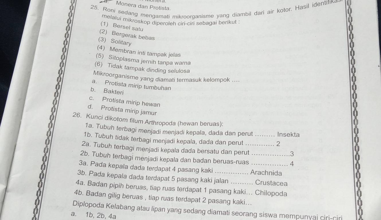 Monera dan Protista.
25. Roni sedang mengamati mikroorganisme yang diambil dari air kotor. Hasil identifika
melalui mikroskop diperoleh ciri-ciri sebagai berikut :
(1) Bersel satu
(2) Bergerak bebas
(3) Solitar
(4) Membran inti tampak jelas
(5) Sitoplasma jernih tanpa warna
(6) Tidak tampak dinding selulosa
Mikroorganisme yang diamati termasuk kelompok ....
a. Protista mirip tumbuhan
b. Bakteri
c. Protista mirip hewan
d. Protista mirip jamur
26. Kunci dikotom filum Arthropoda (hewan beruas):
1a. Tubuh terbagi menjadi menjadi kepala, dada dan perut Insekta
1b. Tubuh tidak terbagi menjadi kepala, dada dan perut
2
2a. Tubuh terbagi menjadi kepala dada bersatu dan perut
3
2b. Tubuh terbagi menjadi kepala dan badan beruas-ruas
4
3a. Pada kepala dada terdapat 4 pasang kaki Arachnida
3b. Pada kepala dada terdapat 5 pasang kaki jalan .......... Crustacea
4a. Badan pipih beruas, tiap ruas terdapat 1 pasang kaki... Chilopoda
4b. Badan gilig beruas , tiap ruas terdapat 2 pasang kaki...
Diplopoda Kelabang atau lipan yang sedang diamati seorang siswa mempunyai ciri-ciri
a. 1b, 2b, 4a