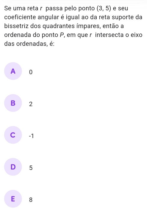 Se uma reta r passa pelo ponto (3,5) e seu
coeficiente angular é igual ao da reta suporte da
bissetriz dos quadrantes ímpares, então a
ordenada do ponto P, em que r intersecta o eixo
das ordenadas, é:
A 0
B 2
C -1
D 5
E 8