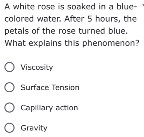 A white rose is soaked in a blue-
colored water. After 5 hours, the
petals of the rose turned blue.
What explains this phenomenon?
Viscosity
Surface Tension
Capillary action
Gravity