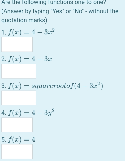 Are the following functions one-to-one? 
(Answer by typing "Yes" or "No" - without the 
quotation marks) 
1. f(x)=4-3x^2
2. f(x)=4-3x
3. f(x)= sqrt(4-3x^2)
4. f(x)=4-3y^2
5. f(x)=4