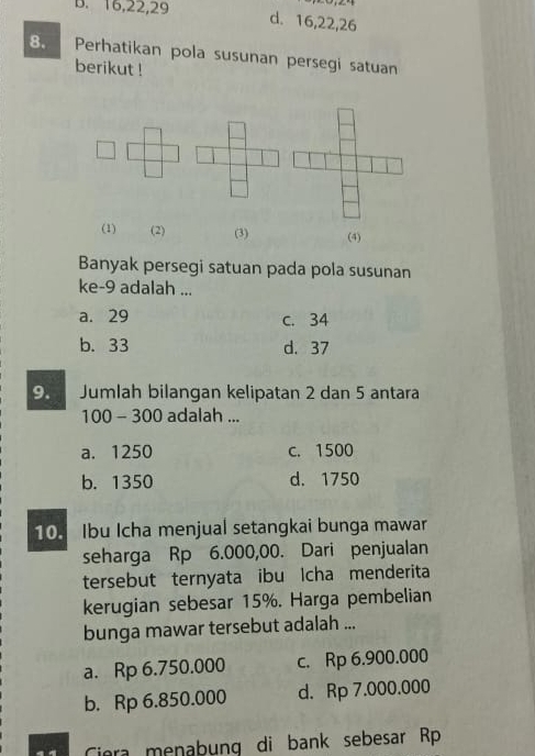 B. 16, 22, 29
d. 16, 22, 26
8. Perhatikan pola susunan persegi satuan
berikut !
(1) (2) (3) (4)
Banyak persegi satuan pada pola susunan
ke- 9 adalah ...
a. 29 c. 34
b. 33 d. 37
9. Jumlah bilangan kelipatan 2 dan 5 antara
100 - 300 adalah ...
a. 1250 c. 1500
b. 1350 d. 1750
10. Ibu Icha menjual setangkai bunga mawar
seharga Rp 6.000,00. Dari penjualan
tersebut ternyata ibu Icha menderita
kerugian sebesar 15%. Harga pembelian
bunga mawar tersebut adalah ...
a. Rp 6.750.000 c. Rp 6.900.000
b. Rp 6.850.000 d. Rp 7.000.000
Ciera menabung di bank sebesar Rp