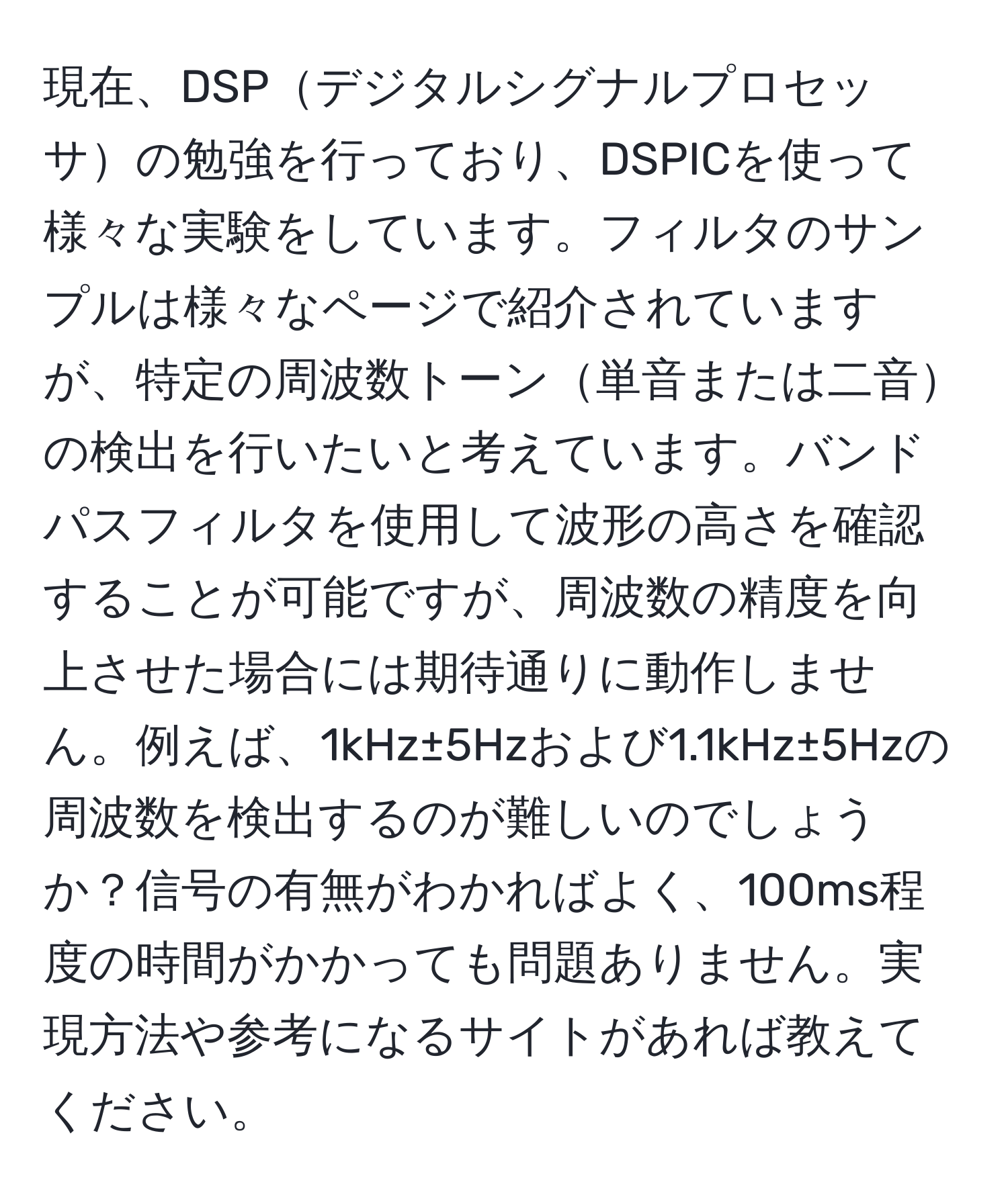 現在、DSPデジタルシグナルプロセッサの勉強を行っており、DSPICを使って様々な実験をしています。フィルタのサンプルは様々なページで紹介されていますが、特定の周波数トーン単音または二音の検出を行いたいと考えています。バンドパスフィルタを使用して波形の高さを確認することが可能ですが、周波数の精度を向上させた場合には期待通りに動作しません。例えば、1kHz±5Hzおよび1.1kHz±5Hzの周波数を検出するのが難しいのでしょうか？信号の有無がわかればよく、100ms程度の時間がかかっても問題ありません。実現方法や参考になるサイトがあれば教えてください。