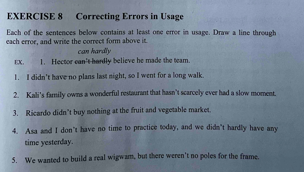 Correcting Errors in Usage 
Each of the sentences below contains at least one error in usage. Draw a line through 
each error, and write the correct form above it. 
can hardly 
EX. 1. Hector can’t hardly believe he made the team. 
1. I didn’t have no plans last night, so I went for a long walk. 
2. Kali’s family owns a wonderful restaurant that hasn’t scarcely ever had a slow moment. 
3. Ricardo didn’t buy nothing at the fruit and vegetable market. 
4. Asa and I don’t have no time to practice today, and we didn’t hardly have any 
time yesterday. 
5. We wanted to build a real wigwam, but there weren’t no poles for the frame.