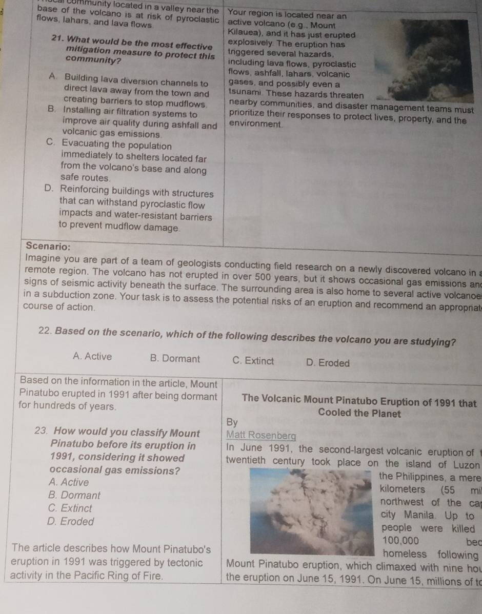 community located in a valley near the Your region is located near an
base of the volcano is at risk of pyroclastic active volcano (e.g., Mount
flows, lahars, and lava flows
Kilauea), and it has just erupted
explosively. The eruption has
21. What would be the most effective triggered several hazards.
mitigation measure to protect this
community? including lava flows, pyroclastic
flows, ashfall, lahars, volcanic
A. Building lava diversion channels to gases, and possibly even a
direct lava away from the town and tsunami These hazards threaten
creating barriers to stop mudflows. nearby communities, and disaster management teams must
B. Installing air filtration systems to prioritize their responses to protect lives, property, and the
improve air quality during ashfall and environment.
volcanic gas emissions.
C. Evacuating the population
immediately to shelters located far
from the volcano's base and along
safe routes.
D. Reinforcing buildings with structures
that can withstand pyroclastic flow
impacts and water-resistant barriers
to prevent mudflow damage.
Scenario:
Imagine you are part of a team of geologists conducting field research on a newly discovered volcano in 
remote region. The volcano has not erupted in over 500 years, but it shows occasional gas emissions an
signs of seismic activity beneath the surface. The surrounding area is also home to several active volcanoe
in a subduction zone. Your task is to assess the potential risks of an eruption and recommend an appropriat
course of action.
22. Based on the scenario, which of the following describes the volcano you are studying?
A. Active B. Dormant C. Extinct D. Eroded
Based on the information in the article, Mount
Pinatubo erupted in 1991 after being dormant The Volcanic Mount Pinatubo Eruption of 1991 that
for hundreds of years. Cooled the Planet
By
23. How would you classify Mount Matt Rosenberg
Pinatubo before its eruption in In June 1991, the second-largest volcanic eruption of 
1991, considering it showed twentieth century took place on the island of Luzon
occasional gas emissions?the Philippines, a mere
A. Active kilometers (55 mil
B. Dormantnorthwest of the ca
C. Extinct city Manila. Up to
D. Eroded people were killed 
100,000 bec
The article describes how Mount Pinatubo's
homeless following
eruption in 1991 was triggered by tectonic Mount Pinatubo eruption, which climaxed with nine hou
activity in the Pacific Ring of Fire. the eruption on June 15, 1991. On June 15, millions of to
