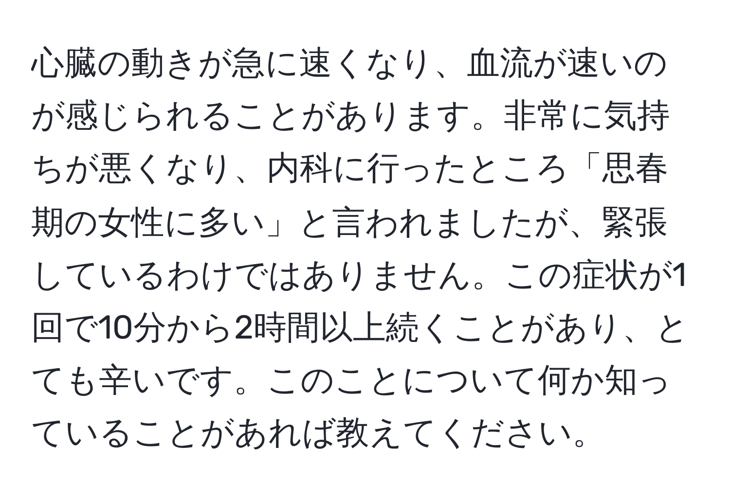 心臓の動きが急に速くなり、血流が速いのが感じられることがあります。非常に気持ちが悪くなり、内科に行ったところ「思春期の女性に多い」と言われましたが、緊張しているわけではありません。この症状が1回で10分から2時間以上続くことがあり、とても辛いです。このことについて何か知っていることがあれば教えてください。