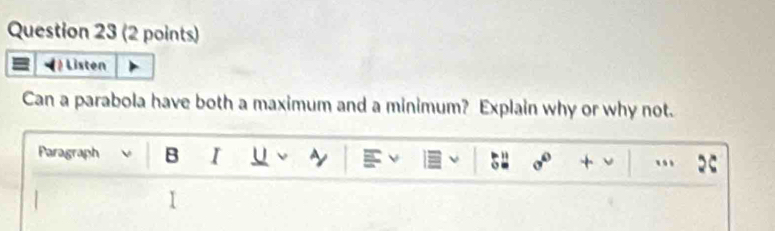 Listen 
Can a parabola have both a maximum and a minimum? Explain why or why not. 
Paragraph B I U ν ~ 
ν 54 + ν