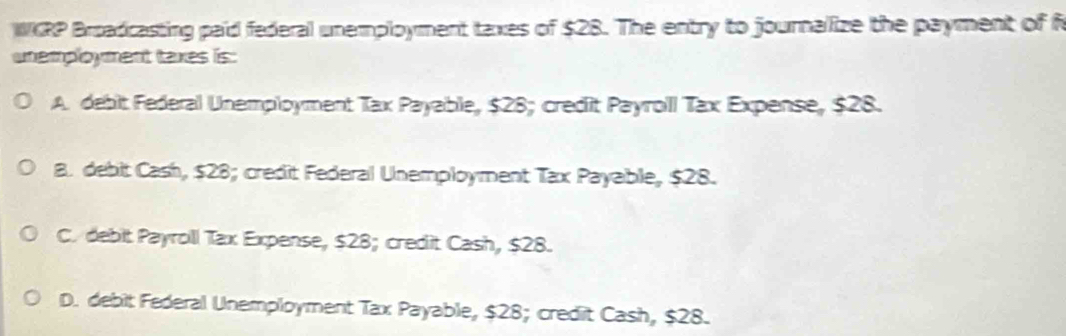 WKRP Broadcasting paid federal unemployment taxes of $28. The entry to journalize the payment of f
unemployment taxes is:
A. debit Federal Unemployment Tax Payable, $28; credit Payroill Tax Expense, $28.
B. debit Cash, $28; credit Federal Unemployment Tax Payable, $28.
C. debit Payroll Tax Expense, $28; credit Cash, $28.
D. debit Federal Unemployment Tax Payable, $28; credit Cash, $28.