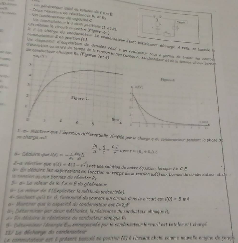 détera  Un générateur idéal de tension de f.e.m E.
Deux résistors de résistances R_1
da conder - Un condensateur de capacité C R_2
Tipms
Un commutateur K à deux positions (1 et 2).
On réalise le circuit ci-contre (Figure-6-)
commutateur K en position (1).
La charge du condensateur Le condensateur étant initislement déchargé. A t=0s on bascule 
Un dispositif d'acquisition de données relié à un ordinateur nous a permis de tracer les courbes
de conducteur ohmique
nt doc 
d'évolution au cours du aps de la tensines du condensateur et de la tension u2 aux bornes
EM
muité
kope
H 
1 -a- Montrer que l'équation différentielle vérifiée par la charge q du condensateur pendant la phase de
sa charge est
b - Déduire que I(t)=-frac rR_2frac dm_1(t)dt
 dq/dt + q/tau  = (C.E)/tau  avectau =(R_1+R_2).C
2-a Vérifier que q(t)=A(1-e^(frac -t)tau ) est une solution de cette équation, lorsque A=C.E
b- En déduire les expressions en fonction du temps de la tension u_c(t) aux bornes du condensateur et  
la tension us aux bornes du résistor R_2
3- a- La valeur de lo f.e,m E du générateur,
b- La valeur de T(Expliciter la méthode préconisée),
4-Sachant qu'ả t=0 : l'intensité du courant qui circule dans le circuit est i(0)=5mA
a - Montrer que la capacité du condensateur est C=2mu F
5, Déterminer par deux méthades, la résistance du conducteur ohmique R_2
e = En déduire le résistance du conducteur ohmique R_j
5- Déterminer l'énergie E emmagasinée par le condensateur lorsqu'il est totalement chargé
II/ La décharge du condensateur
Le commutateur est à présent basculé en position (2) à l'instant choisi comme nouvelle origine de temps