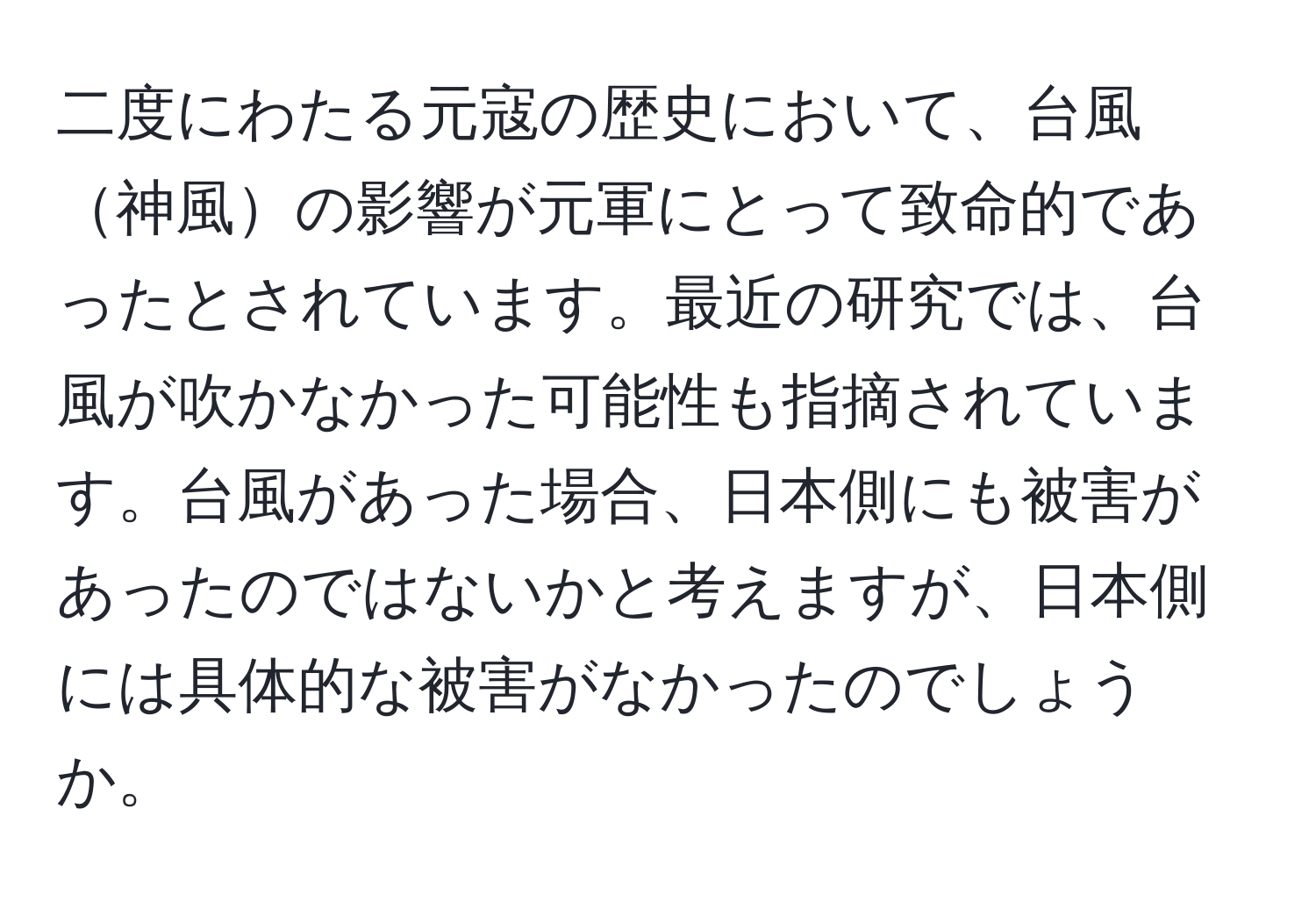 二度にわたる元寇の歴史において、台風神風の影響が元軍にとって致命的であったとされています。最近の研究では、台風が吹かなかった可能性も指摘されています。台風があった場合、日本側にも被害があったのではないかと考えますが、日本側には具体的な被害がなかったのでしょうか。