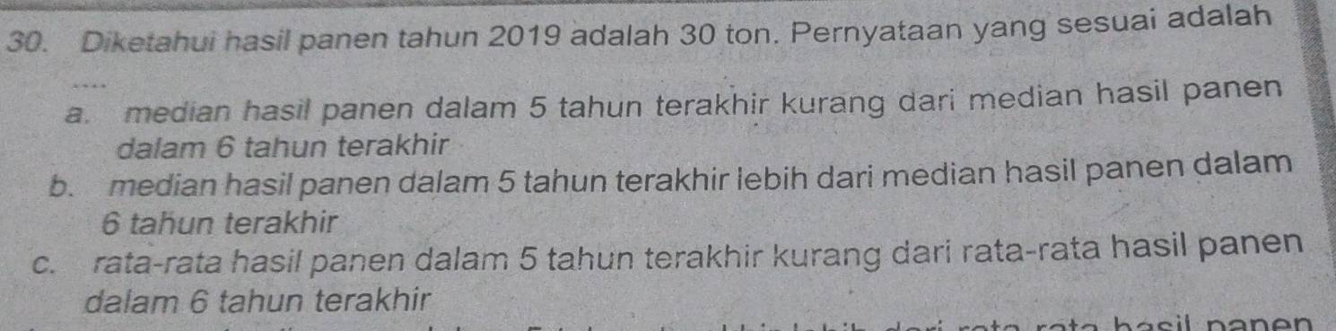 Diketahui hasil panen tahun 2019 adalah 30 ton. Pernyataan yang sesuai adalah
a. median hasil panen dalam 5 tahun terakhir kurang dari median hasil panen
dalam 6 tahun terakhir
b. median hasil panen dalam 5 tahun terakhir lebih dari median hasil panen dalam
6 tahun terakhir
c. rata-rata hasil panen dalam 5 tahun terakhir kurang dari rata-rata hasil panen
dalam 6 tahun terakhir