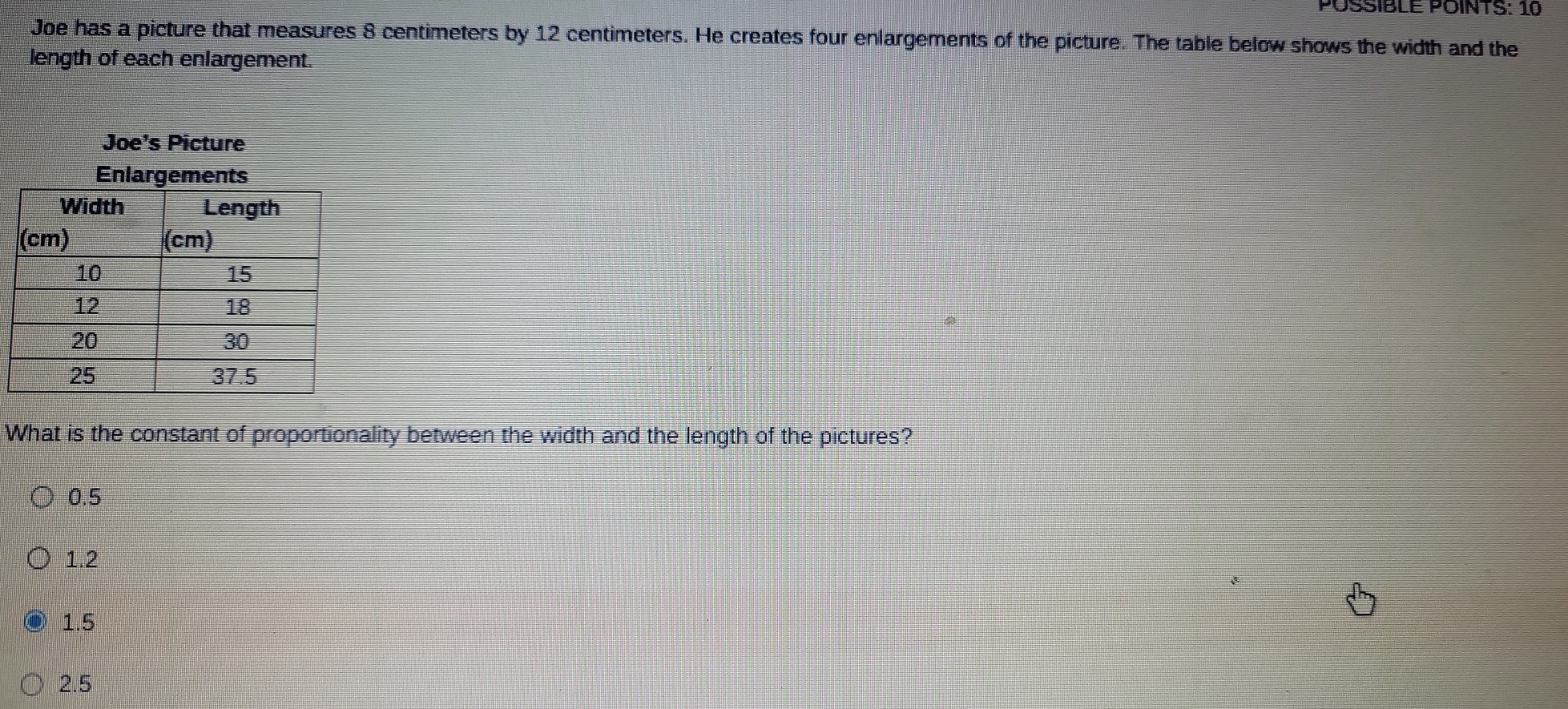 PÖSSIBLE POINTS: 10
Joe has a picture that measures 8 centimeters by 12 centimeters. He creates four enlargements of the picture. The table below shows the width and the
length of each enlargement.
Joe's Picture
What is the constant of proportionality between the width and the length of the pictures?
0.5
1.2
1.5
2.5