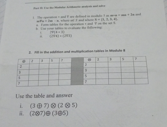 Part II: Use the Modular Arithmetic analysis and solve 
1. The operation * and V are defined in modulo 5 as m+n=mn+2n and
mVn=2m-n where n∈ S and where S= 1,2,3,4. 
a. Form tables for the operation * and V on the set S. 
b. Use your tables to evaluate the following: 
i. 2V(4*3)
ii. (2V4)*(2V3)
2. Fill in the addition and multiplication tables in Modulo 8
Use the table and answer 
i. (3oplus 7)otimes (2otimes 5)
ii. (2otimes 7)oplus (3oplus 5)