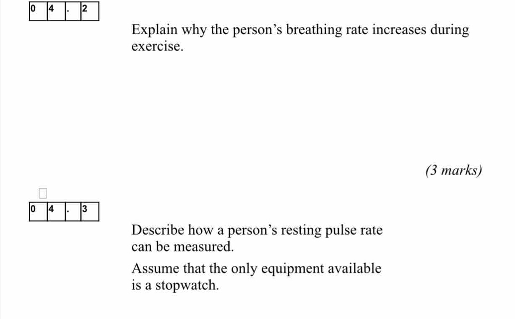 Explain why the person’s breathing rate increases during 
exercise. 
(3 marks) 
0 4 . 3
Describe how a person’s resting pulse rate 
can be measured. 
Assume that the only equipment available 
is a stopwatch.