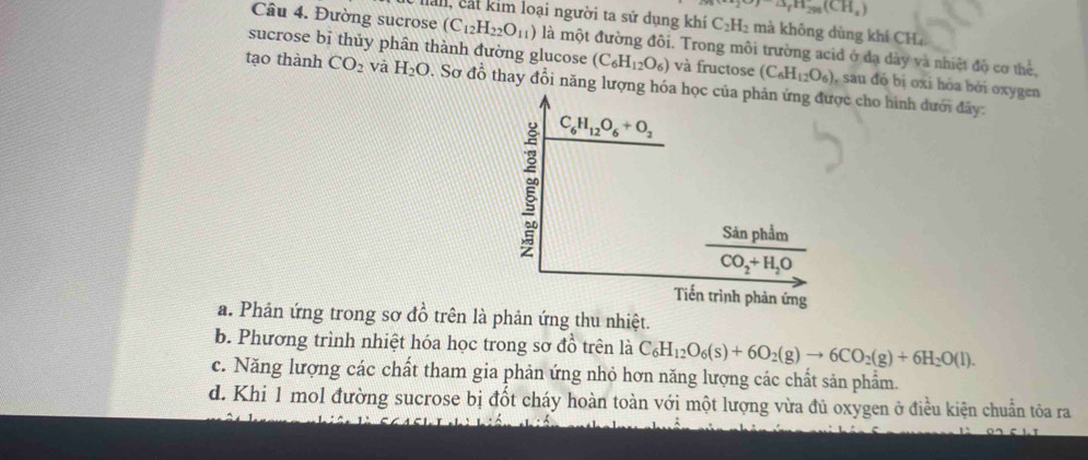 2O)△ _fH_298(CH_4)
Ilali, cất kim loại người ta sử dụng khí C_2H_2 mà không dùng khí CH
Câu 4. Đường sucrose (C_12H_22O_11) là một đường đôi. Trong môi trường acid ở đạ dày và nhiệt độ cơ thể,
sucrose bī thủy phân thành đường glucose (C_6H_12O_6) và fructose (C_6H_12O_6) , sau đó bị oxi hóa bởi oxygen
tạo thành CO_2 và H_2O. Sơ đồ thay đổi năng lượng hóa học của phân ứng được cho hình dưới đây:
C_6H_12O_6+O_2
frac SinphimCO_2+H_2O
Tiến trình phản ứng
a. Phản ứng trong sơ đồ trên là phản ứng thu nhiệt.
b. Phương trình nhiệt hóa học trong sơ đồ trên là C_6H_12O_6(s)+6O_2(g)to 6CO_2(g)+6H_2O(l). 
c. Năng lượng các chất tham gia phản ứng nhỏ hơn năng lượng các chất sản phẩm.
d. Khi 1 mol đường sucrose bị đốt cháy hoàn toàn với một lượng vừa đủ oxygen ở điều kiện chuẩn tỏa ra