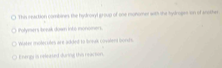 This reaction combines the hydroxyl group of one monomer with the hydrogen ion of another. 
Polymers break down into monomers. 
Water molecules are added to break covalent bonds. 
Energy is released during this reaction.