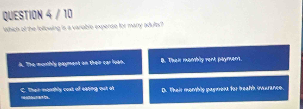 Which of the lollowing is a variable expense for many adults?
A. The monthly payment on their car loan. B. Their monthly rent payment.
C. Their monthly cost of eating out at
D. Their monthly payment for health insurance.
restaurants.