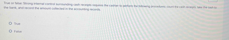 True or false: Strong internal control surrounding cash receipts requires the cashier to perform the following procedures: count the cash receipts, take the cash to
the bank, and record the amount collected in the accounting records.
True
False