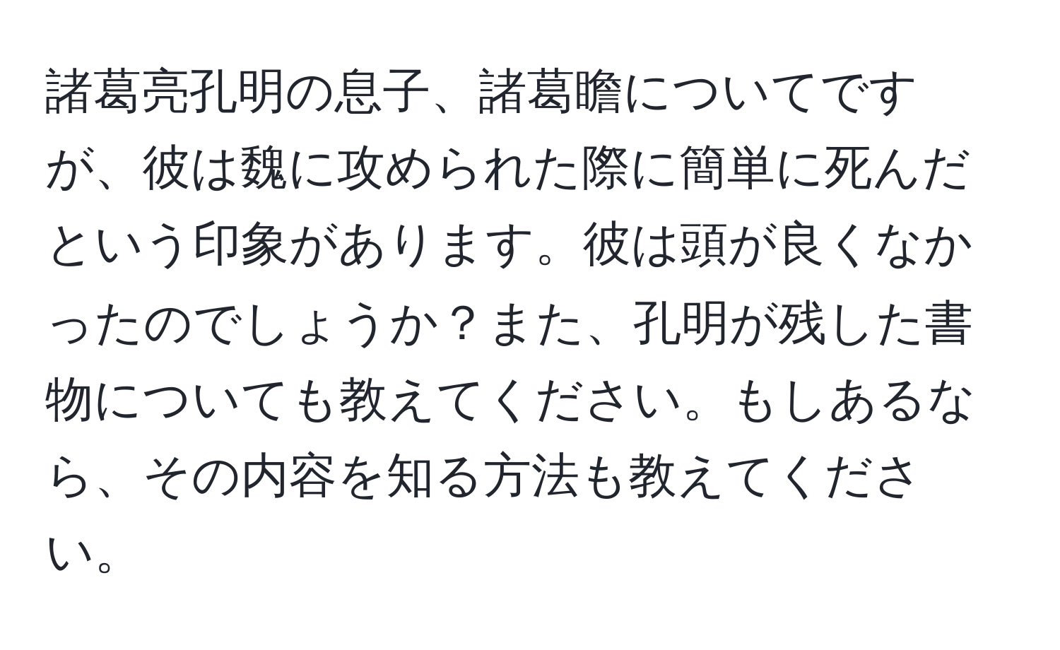 諸葛亮孔明の息子、諸葛瞻についてですが、彼は魏に攻められた際に簡単に死んだという印象があります。彼は頭が良くなかったのでしょうか？また、孔明が残した書物についても教えてください。もしあるなら、その内容を知る方法も教えてください。