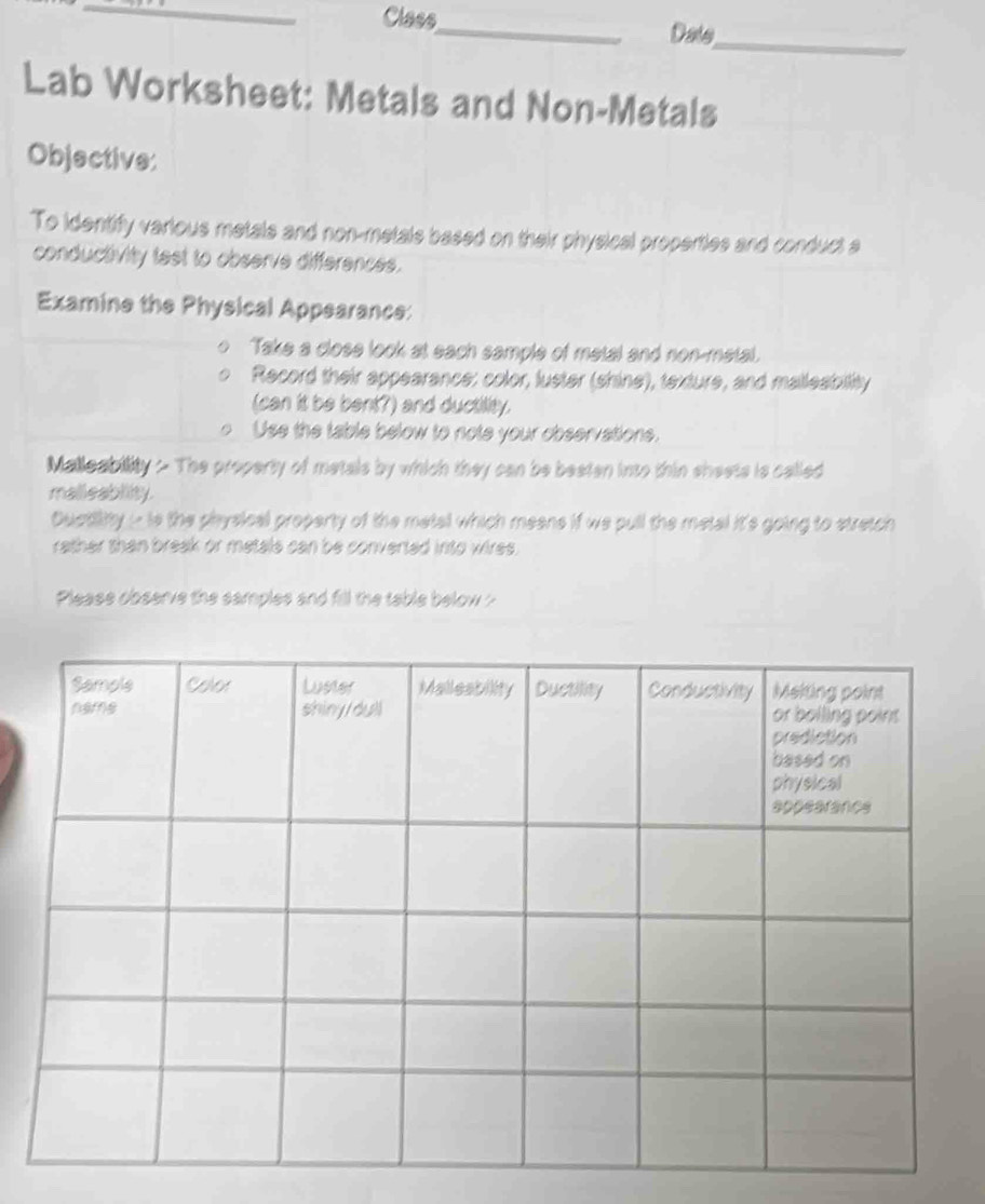 Class 
_ 
_Dats 
Lab Worksheet: Metals and Non-Metals 
Objective: 
To identify various metals and non-metals based on their physical properties and conduct a 
conductivity test to observe differences. 
Examine the Physical Appearance: 
Take a close look at each sample of metal and non-metal. 
Record their appearance: color, luster (shine), texture, and malleability 
(can it be bent?) and ductility. 
Use the table below to note your observations. 
Malleability - The property of metals by which they can be beaten into thin shests is called 
mallieablity. 
Quatiity i is the physical property of the metal which meens if we pull the metal it's going to stretch 
rather than break or metals can be converted into wires. 
Please observe the samples and fill the table below ?