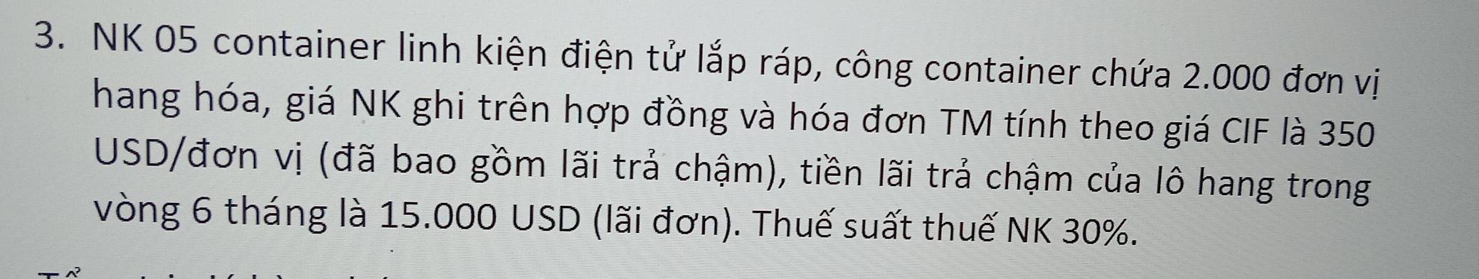 NK 05 container linh kiện điện tử lắp ráp, công container chứa 2.000 đơn vị 
hang hóa, giá NK ghi trên hợp đồng và hóa đơn TM tính theo giá CIF là 350
USD /đơn vị (đã bao gồm lãi trả chậm), tiền lãi trả chậm của lô hang trong 
vòng 6 tháng là 15.000 USD (lãi đơn). Thuế suất thuế NK 30%.