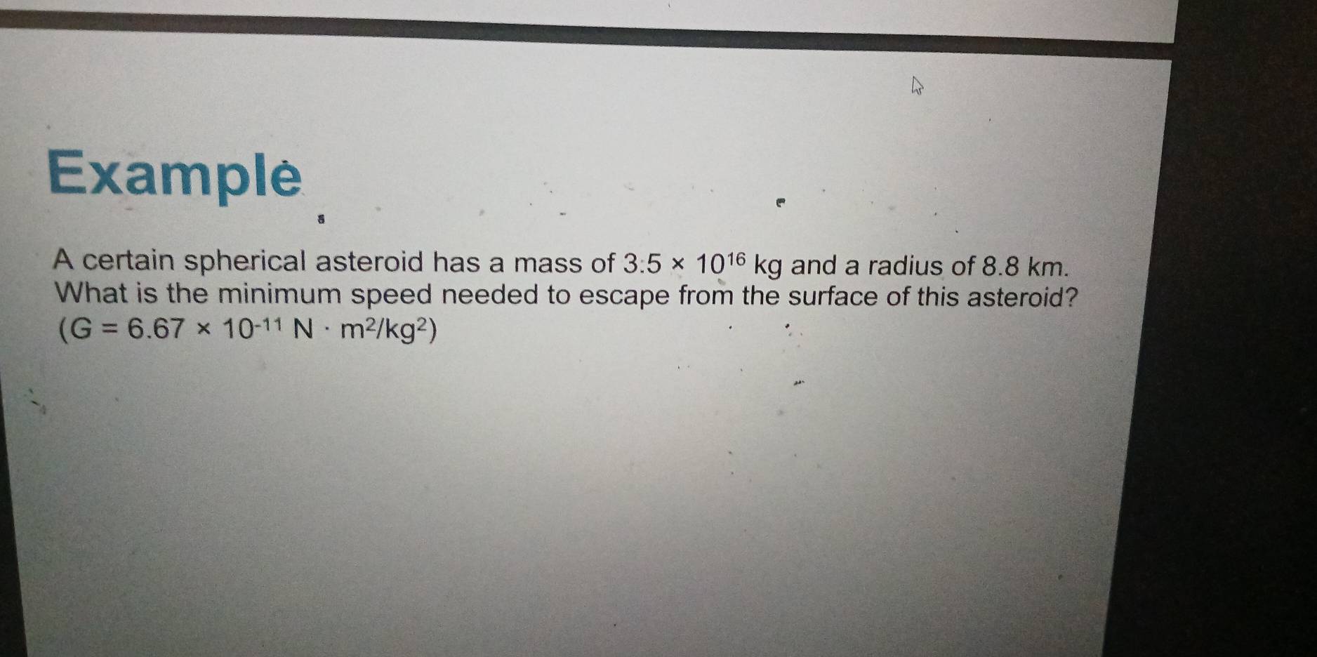 Example 
A certain spherical asteroid has a mass of 3.5* 10^(16)kg and a radius of 8.8 km. 
What is the minimum speed needed to escape from the surface of this asteroid?
(G=6.67* 10^(-11)N· m^2/kg^2)