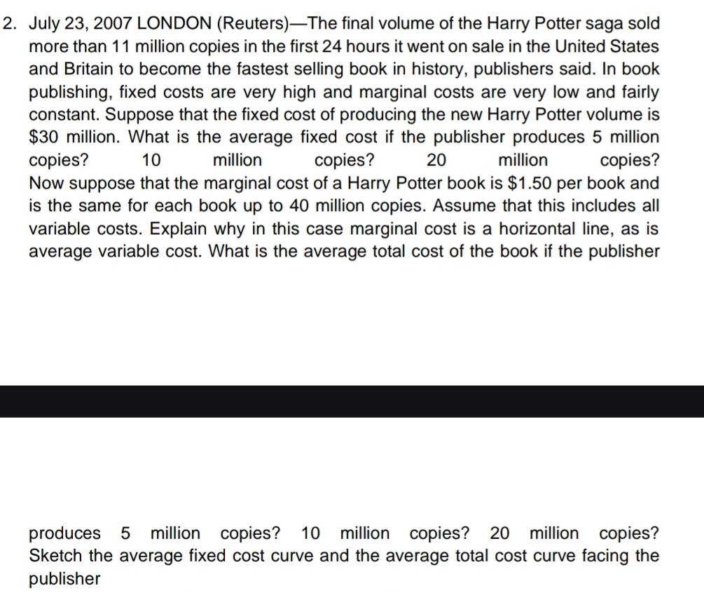 July 23, 2007 LONDON (Reuters)—The final volume of the Harry Potter saga sold 
more than 11 million copies in the first 24 hours it went on sale in the United States 
and Britain to become the fastest selling book in history, publishers said. In book 
publishing, fixed costs are very high and marginal costs are very low and fairly 
constant. Suppose that the fixed cost of producing the new Harry Potter volume is
$30 million. What is the average fixed cost if the publisher produces 5 million
copies? 10 million copies? 20 million copies? 
Now suppose that the marginal cost of a Harry Potter book is $1.50 per book and 
is the same for each book up to 40 million copies. Assume that this includes all 
variable costs. Explain why in this case marginal cost is a horizontal line, as is 
average variable cost. What is the average total cost of the book if the publisher 
produces 5 million copies? 10 million copies? 20 million copies? 
Sketch the average fixed cost curve and the average total cost curve facing the 
publisher