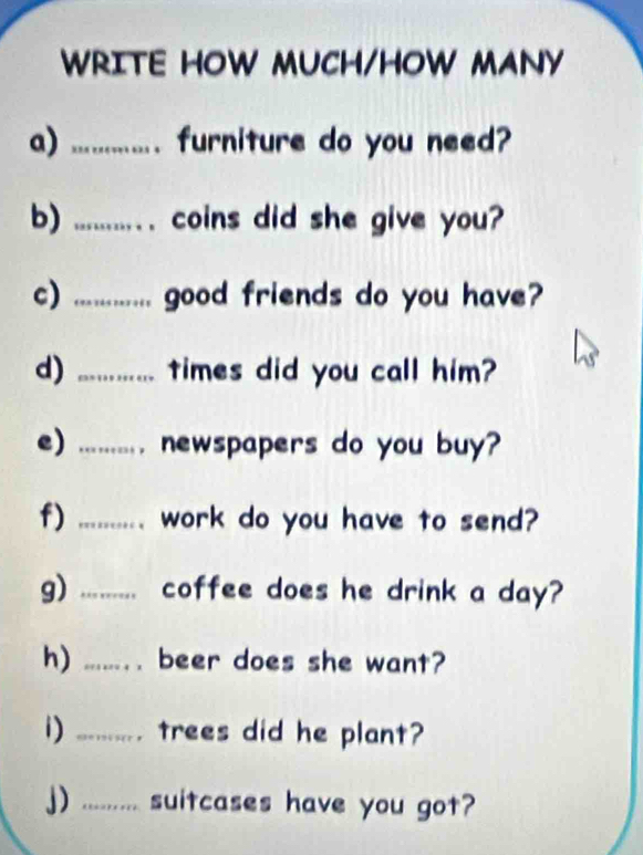 WRITE HOW MUCH/HOW MANY 
a) .............. furniture do you need? 
b) ......... . coins did she give you? 
c) ............ good friends do you have? 
d) ............ times did you call him? 
e) ......... newspapers do you buy? 
f) ......... work do you have to send? 
g) ......... coffee does he drink a day? 
h) ..... beer does she want? 
i) ........... trees did he plant? 
j) .......... suitcases have you got?