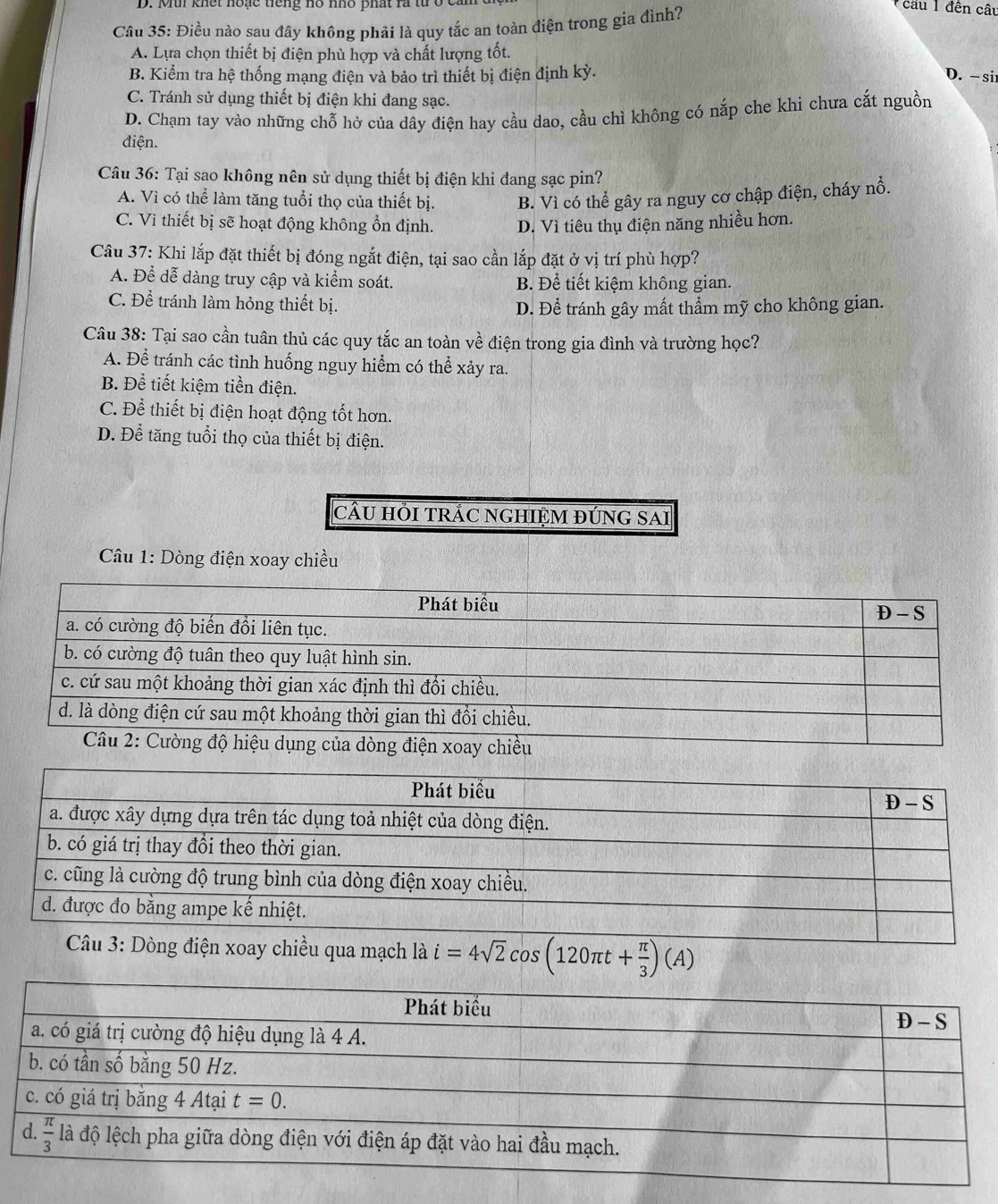 Mi khết noạc tiếng nô nho phất ra từ ở t
Câu 35: Điều nào sau đây không phải là quy tắc an toàn điện trong gia đình?
cầu 1 đên câu
A. Lựa chọn thiết bị điện phù hợp và chất lượng tốt.
B. Kiểm tra hệ thống mạng điện và bảo trì thiết bị điện định kỳ. D. -si
C. Tránh sử dụng thiết bị điện khi đang sạc.
D. Chạm tay vào những chỗ hở của dây điện hay cầu dao, cầu chì không có nắp che khi chưa cắt nguồn
điện.
Câu 36: Tại sao không nên sử dụng thiết bị điện khi đang sạc pin?
A. Vì có thể làm tăng tuổi thọ của thiết bị. B. Vì có thể gây ra nguy cơ chập điện, cháy nổ.
C. Vì thiết bị sẽ hoạt động không ổn định. D. Vì tiêu thụ điện năng nhiều hơn.
Câu 37: Khi lắp đặt thiết bị đóng ngắt điện, tại sao cần lắp đặt ở vị trí phù hợp?
A. Để dễ dàng truy cập và kiểm soát. B. Để tiết kiệm không gian.
C. Để tránh làm hỏng thiết bị. D. Để tránh gây mất thẳm mỹ cho không gian.
Câu 38: Tại sao cần tuân thủ các quy tắc an toàn về điện trong gia đình và trường học?
A. Để tránh các tình huống nguy hiểm có thể xảy ra.
B. Để tiết kiệm tiền điện.
C. Để thiết bị điện hoạt động tốt hơn.
D. Để tăng tuổi thọ của thiết bị điện.
câU HỚI TRÁC NGHIỆM đÚNG SAi
* Câu 1: Dòng điện xoay chiều
là i=4sqrt(2)cos (120π t+ π /3 )(A)