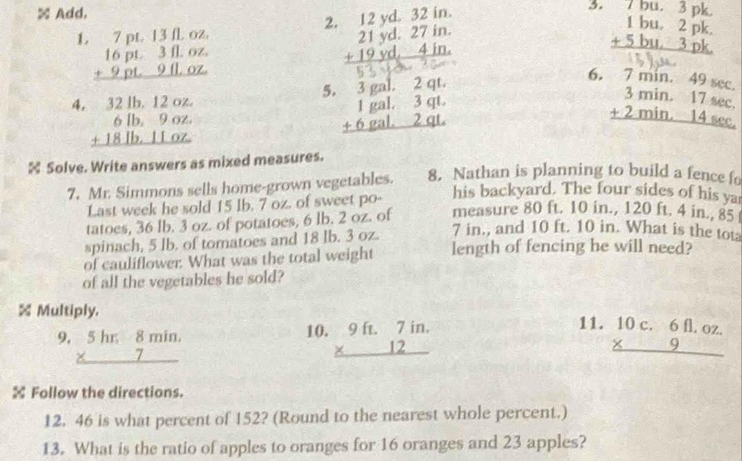 × Add.
5. beginarrayr 7bu.3pk. 1bu.2pk. +5bu.3pk. hline endarray
L beginarrayr 7pt.13n.oz. 16pt.3n.oz. +9pt.9tLoz. hline endarray
2 beginarrayr 12yd.32in. 21yd.27in. +19yd.4in. hline endarray

6. 7 min. 49 sec
-1-cos 60°
5.
4. beginarrayr 32lb,12oz. 6lb,9oz. +18lb,11oz. hline endarray beginarrayr 3gal.3qt. 1gal.3qt. +6gal.2qt.endarray beginarrayr 3min.17sec  +2min.14sec  hline endarray
 Solve. Write answers as mixed measures.
7. Mr. Simmons sells home-grown vegetables. 8. Nathan is planning to build a fence fo
Last week he sold 15 lb. 7 oz. of sweet po-
his backyard. The four sides of his ya
tatoes, 36 lb. 3 oz. of potatoes, 6 lb. 2 oz. of measure 80 ft. 10 in., 120 ft. 4 in., 85 
spinach, 5 lb. of tomatoes and 18 lb. 3 oz.
7 in., and 10 ft. 10 in. What is the tot
of cauliflower. What was the total weight
length of fencing he will need?
of all the vegetables he sold?
% Multiply. 11. beginarrayr 10c.6fl.oz. * 9 hline endarray
10.
9. beginarrayr 5hr8min. * 7 hline endarray beginarrayr 9ft.7in. * 12 hline endarray
 Follow the directions.
12. 46 is what percent of 152? (Round to the nearest whole percent.)
13. What is the ratio of apples to oranges for 16 oranges and 23 apples?