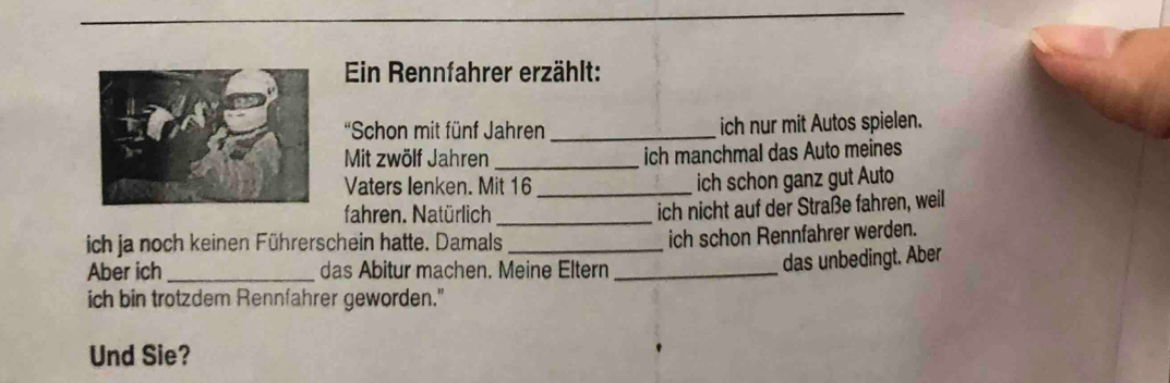 Ein Rennfahrer erzählt: 
'Schon mit fünf Jahren _ich nur mit Autos spielen. 
Mit zwölf Jahren _ich manchmal das Auto meines 
Vaters lenken. Mit 16 _ ich schon ganz gut Auto 
fahren. Natürlich_ 
ich nicht auf der Straße fahren, weil 
ich ja noch keinen Führerschein hatte. Damals_ 
ich schon Rennfahrer werden. 
Aber ich_ das Abitur machen. Meine Eltern_ 
das unbedingt. Aber 
ich bin trotzdem Rennfahrer geworden." 
Und Sie?