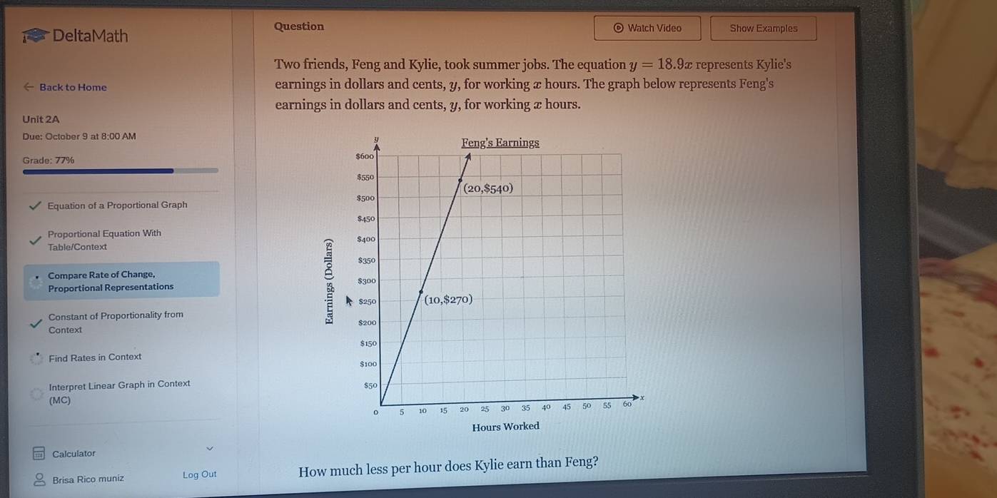 DeltaMath
Question  Watch Video Show Examples
Two friends, Feng and Kylie, took summer jobs. The equation y=18.9x represents Kylie's
Back to Home earnings in dollars and cents, y, for working x hours. The graph below represents Feng's
earnings in dollars and cents, y, for working x hours.
Unit 2A
Due: October 9 at 8:00 AM
Grade: 77% 
Equation of a Proportional Graph
Proportional Equation With 
Table/Context
Compare Rate of Change, 
Proportional Representations
;
Constant of Proportionality from 
Context
Find Rates in Context 
Interpret Linear Graph in Context 
(MC)
Hours Wor
Calculator
Brisa Rico muniz Log Out How much less per hour does Kylie earn than Feng?